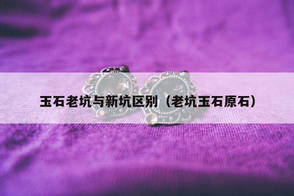 玉石老坑与新坑区别（老坑玉石原石）