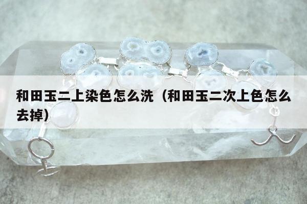 和田玉二上染色怎么洗（和田玉二次上色怎么去掉）