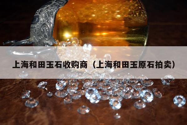 上海和田玉石收购商（上海和田玉原石拍卖）