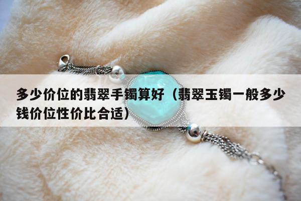多少价位的翡翠手镯算好（翡翠玉镯一般多少钱价位性价比合适）
