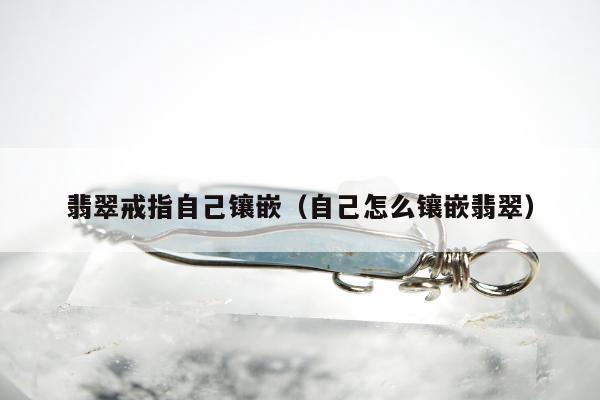 翡翠戒指自己镶嵌（自己怎么镶嵌翡翠）