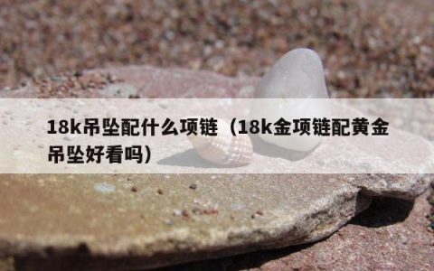 18k吊坠配什么项链（18k金项链配黄金吊坠好看吗）