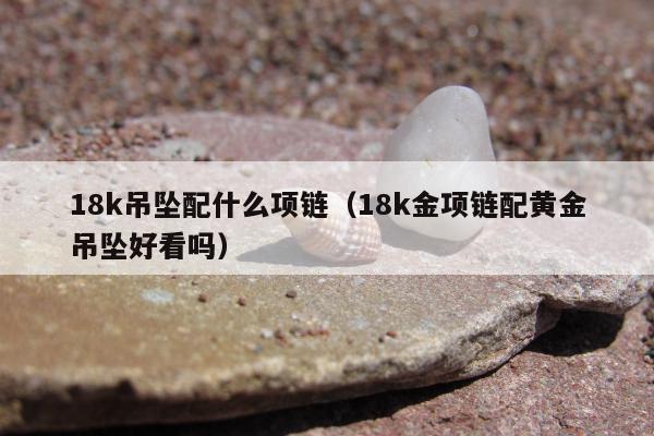 8k吊坠配什么项链（18k金项链配黄金吊坠好看吗）"