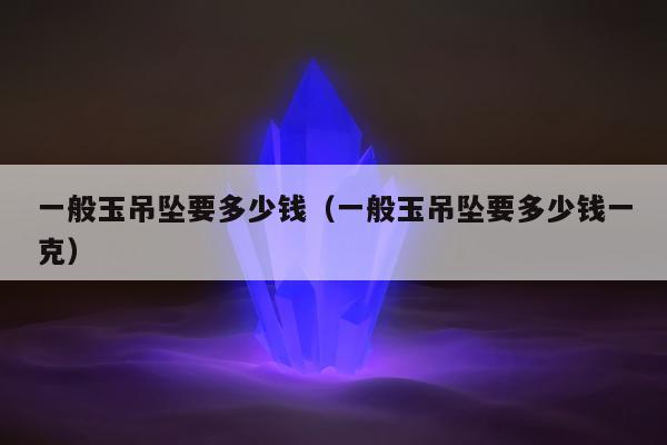 一般玉吊坠要多少钱（一般玉吊坠要多少钱一克）