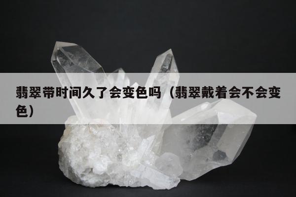翡翠带时间久了会变色吗（翡翠戴着会不会变色）