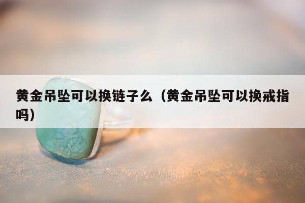 黄金吊坠可以换链子么（黄金吊坠可以换戒指吗）