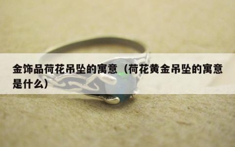 金饰品荷花吊坠的寓意（荷花黄金吊坠的寓意是什么）