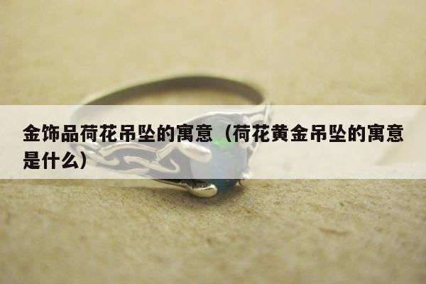 金饰品荷花吊坠的寓意（荷花黄金吊坠的寓意是什么）