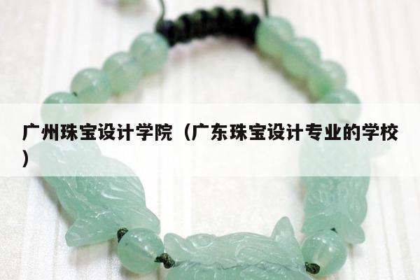 广州珠宝设计学院（广东珠宝设计专业的学校）