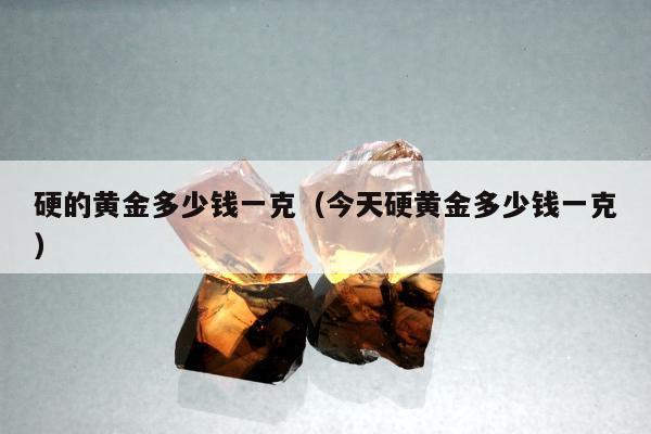 硬的黄金多少钱一克（今天硬黄金多少钱一克）