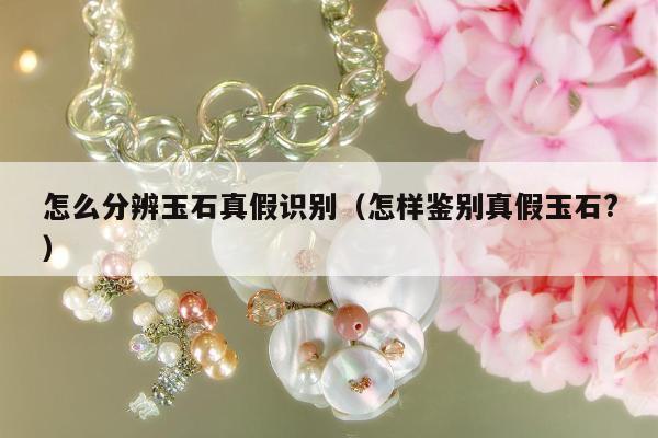 怎么分辨玉石真假识别（怎样鉴别真假玉石?）