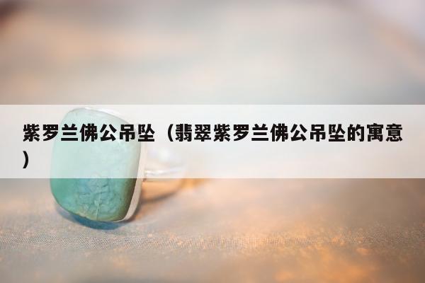 紫罗兰佛公吊坠（翡翠紫罗兰佛公吊坠的寓意）