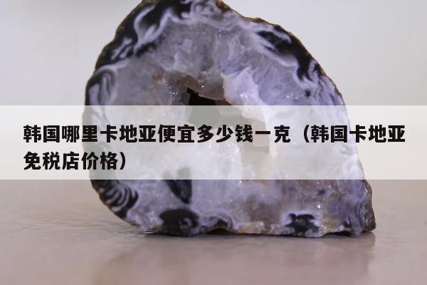 韩国哪里卡地亚便宜多少钱一克（韩国卡地亚免税店价格）