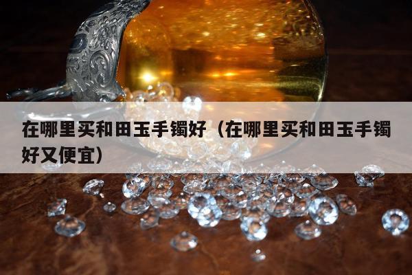 在哪里买和田玉手镯好（在哪里买和田玉手镯好又便宜）