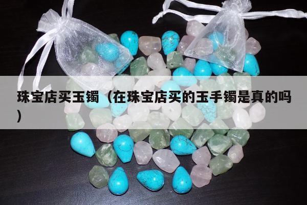 珠宝店买玉镯（在珠宝店买的玉手镯是真的吗）