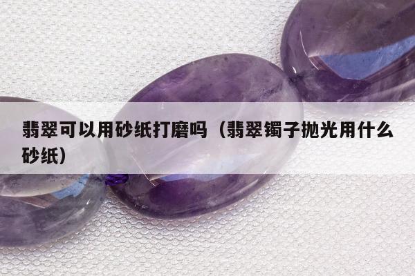 翡翠可以用砂纸打磨吗（翡翠镯子抛光用什么砂纸）