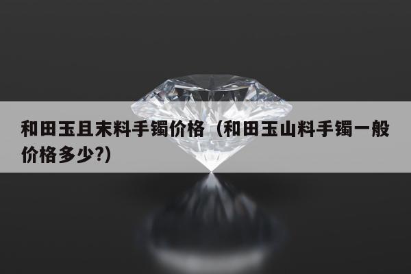 和田玉且末料手镯价格（和田玉山料手镯一般价格多少?）