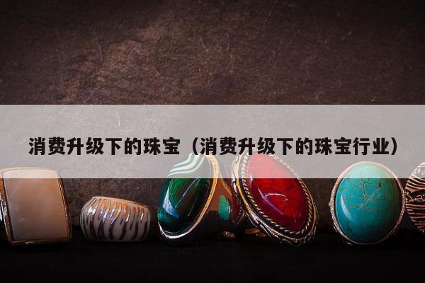 消费升级下的珠宝（消费升级下的珠宝行业）