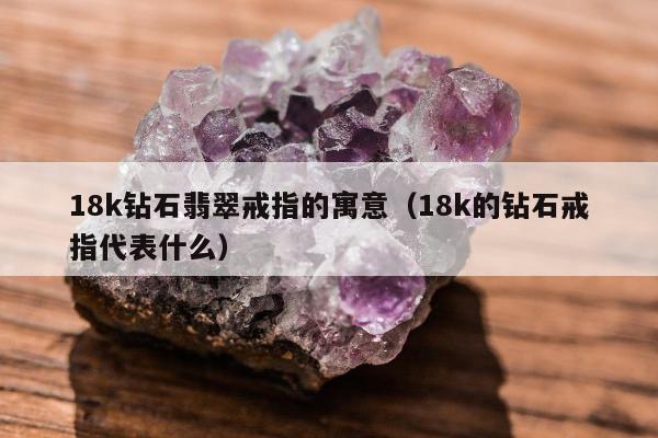 8k钻石翡翠戒指的寓意（18k的钻石戒指代表什么）"