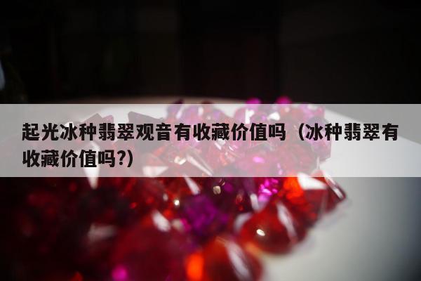 起光冰种翡翠观音有收藏价值吗（冰种翡翠有收藏价值吗?）