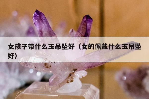 女孩子带什么玉吊坠好（女的佩戴什么玉吊坠好）