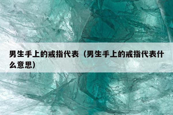 男生手上的戒指代表（男生手上的戒指代表什么意思）