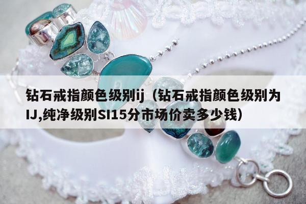 钻石戒指颜色级别ij（钻石戒指颜色级别为IJ,纯净级别SI15分市场价卖多少钱）