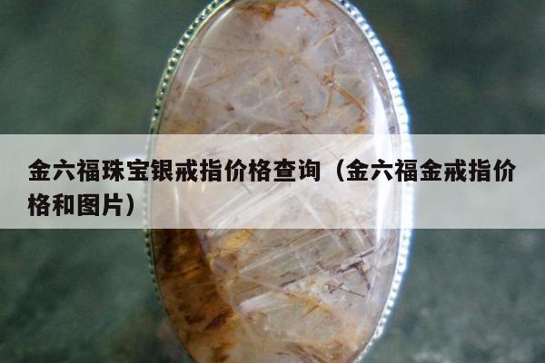 金六福珠宝银戒指价格查询（金六福金戒指价格和图片）