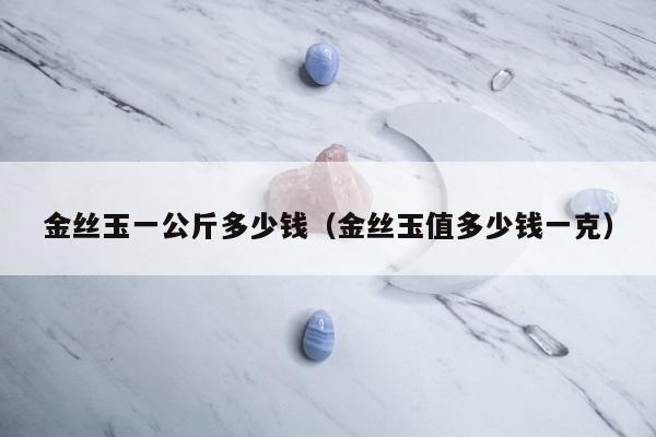 金丝玉一公斤多少钱（金丝玉值多少钱一克）