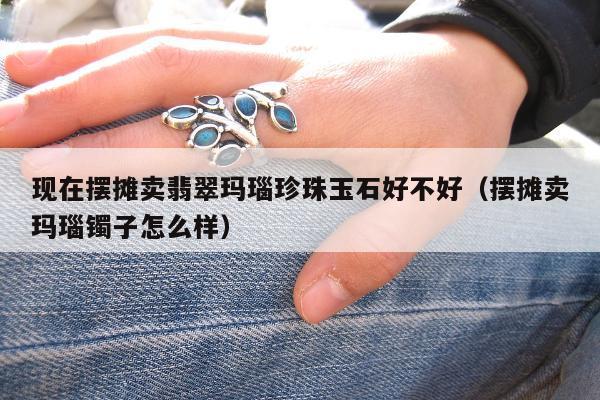 现在摆摊卖翡翠玛瑙珍珠玉石好不好（摆摊卖玛瑙镯子怎么样）