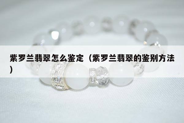 紫罗兰翡翠怎么鉴定（紫罗兰翡翠的鉴别方法）