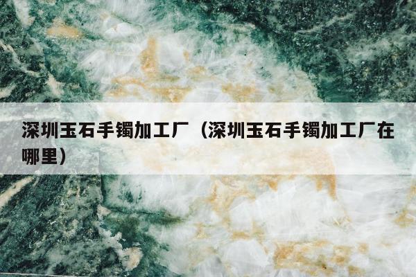 深圳玉石手镯加工厂（深圳玉石手镯加工厂在哪里）