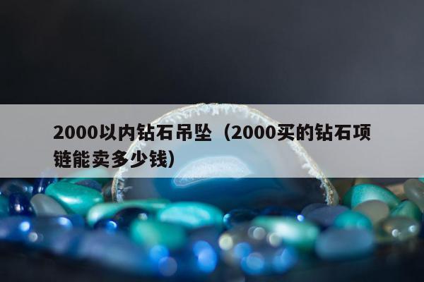 000以内钻石吊坠（2000买的钻石项链能卖多少钱）"