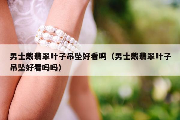 男士戴翡翠叶子吊坠好看吗（男士戴翡翠叶子吊坠好看吗吗）
