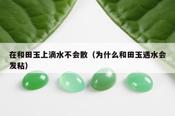 在和田玉上滴水不会散（为什么和田玉遇水会发粘）