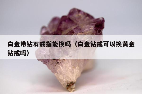 白金带钻石戒指能换吗（白金钻戒可以换黄金钻戒吗）