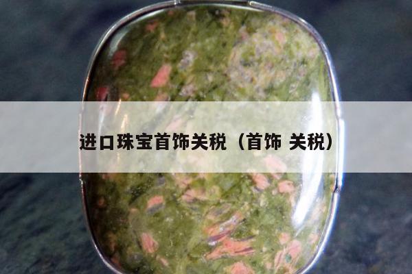 进口珠宝首饰关税（首饰 关税）