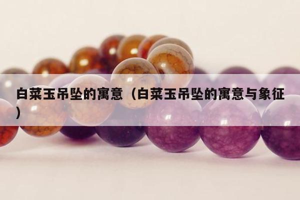 白菜玉吊坠的寓意（白菜玉吊坠的寓意与象征）