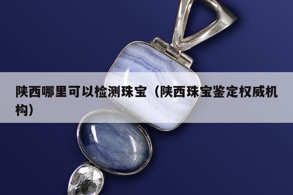 陕西哪里可以检测珠宝（陕西珠宝鉴定权威机构）