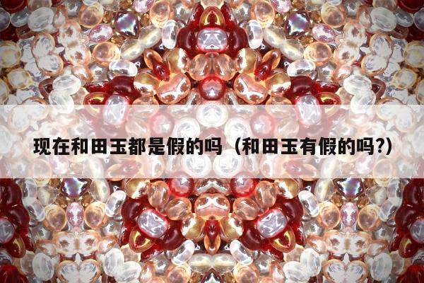 现在和田玉都是假的吗（和田玉有假的吗?）
