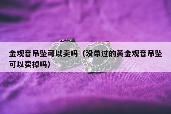 金观音吊坠可以卖吗（没带过的黄金观音吊坠可以卖掉吗）