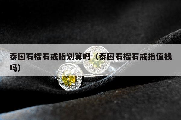 泰国石榴石戒指划算吗（泰国石榴石戒指值钱吗）