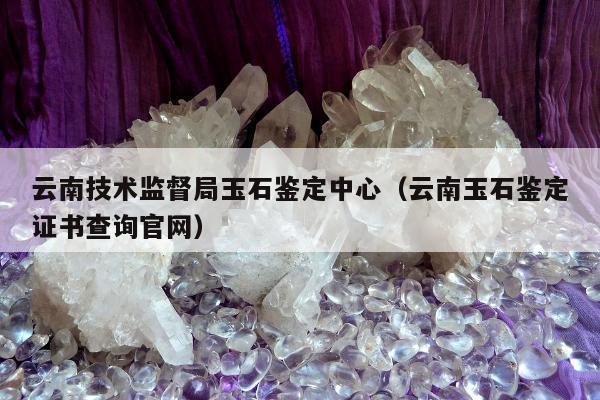 云南技术监督局玉石鉴定中心（云南玉石鉴定证书查询官网）