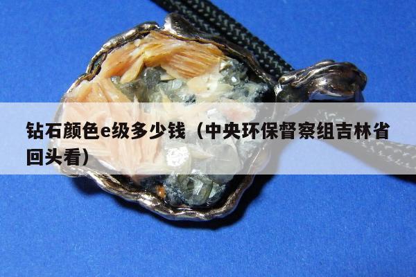 钻石颜色e级多少钱（中央环保督察组吉林省回头看）
