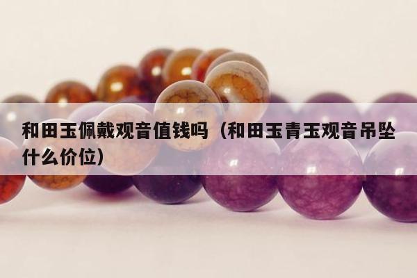和田玉佩戴观音值钱吗（和田玉青玉观音吊坠什么价位）