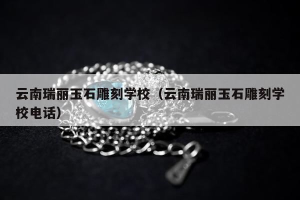 云南瑞丽玉石雕刻学校（云南瑞丽玉石雕刻学校电话）