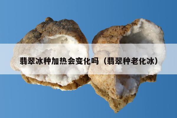 翡翠冰种加热会变化吗（翡翠种老化冰）