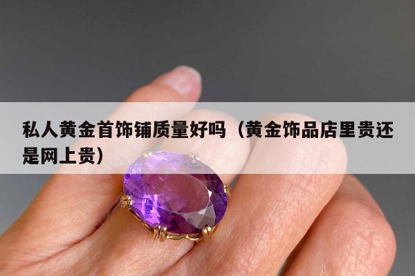 私人黄金首饰铺质量好吗（黄金饰品店里贵还是网上贵）