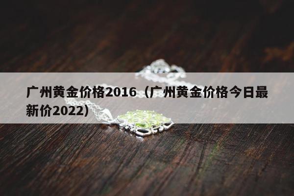 广州黄金价格2016（广州黄金价格今日最新价2022）