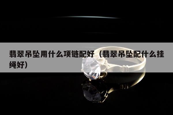 翡翠吊坠用什么项链配好（翡翠吊坠配什么挂绳好）